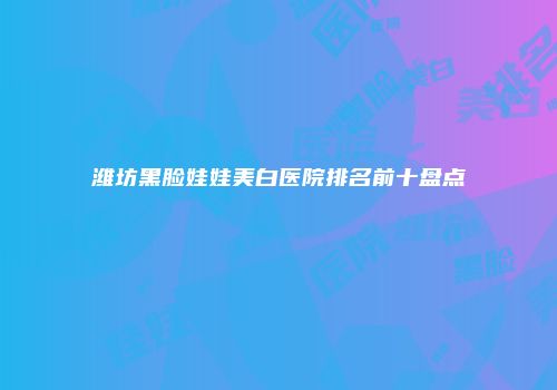 潍坊黑脸娃娃美白医院排名前十盘点