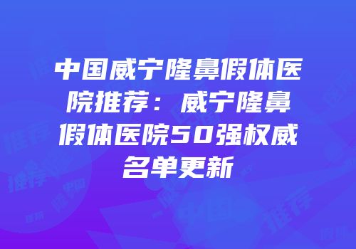 中国威宁隆鼻假体医院推荐：威宁隆鼻假体医院50强权威名单更新