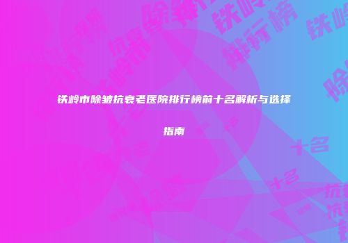 铁岭市除皱抗衰老医院排行榜前十名解析与选择指南