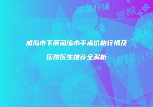 威海市下颌角缩小手术价格行情及医院医生推荐全解析