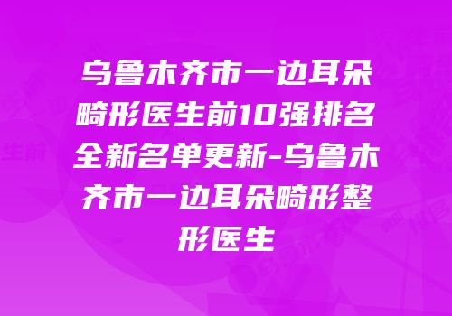 乌鲁木齐市一边耳朵畸形医生前10强排名全新名单更新-乌鲁木齐市一边耳朵畸形整形医生