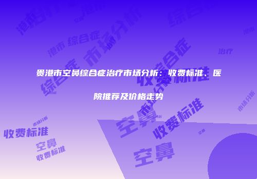 贵港市空鼻综合症治疗市场分析：收费标准、医院推荐及价格走势