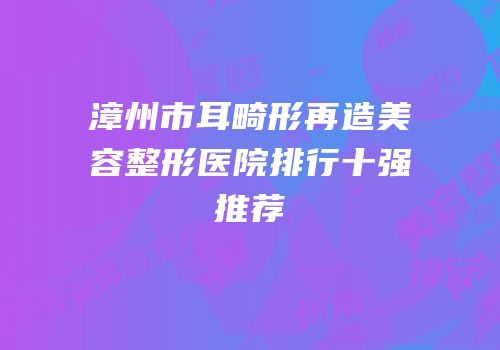 漳州市耳畸形再造美容整形医院排行十强推荐