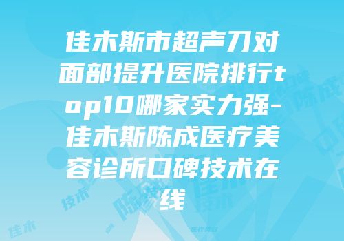 佳木斯市超声刀对面部提升医院排行top10哪家实力强-佳木斯陈成医疗美容诊所口碑技术在线