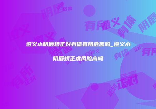 遵义小阴唇矫正对身体有所危害吗_遵义小阴唇矫正术风险高吗