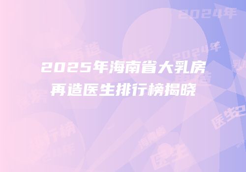2025年海南省大乳房再造医生排行榜揭晓