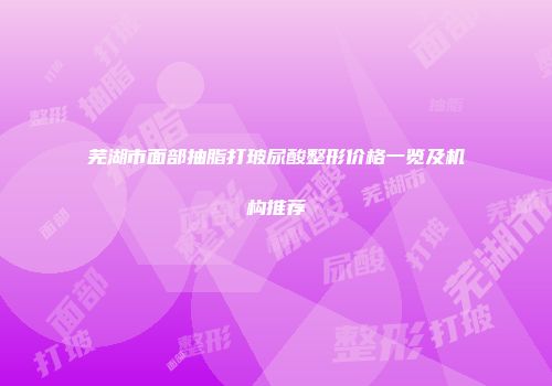 芜湖市面部抽脂打玻尿酸整形价格一览及机构推荐