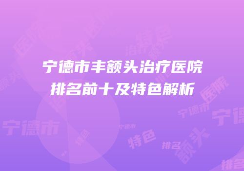 宁德市丰额头治疗医院排名前十及特色解析