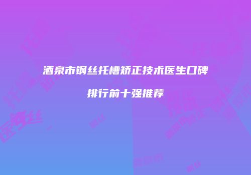 酒泉市钢丝托槽矫正技术医生口碑排行前十强推荐
