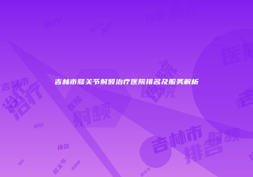 吉林市膝关节射频治疗医院排名及服务解析