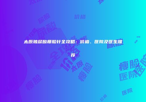 太原玻尿酸瘦脸针全攻略：价格、医院及医生推荐