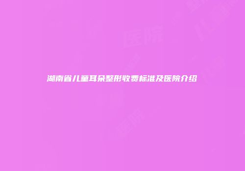 湖南省儿童耳朵整形收费标准及医院介绍