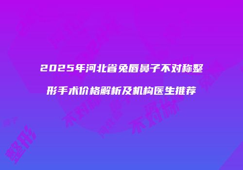2025年河北省兔唇鼻子不对称整形手术价格解析及机构医生推荐