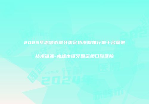 2025年赤峰市镶牙固定桥医院排行前十名都是技术流派-赤峰市镶牙固定桥口腔医院