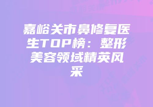 嘉峪关市鼻修复医生TOP榜：整形美容领域精英风采