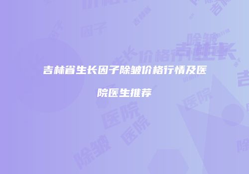 吉林省生长因子除皱价格行情及医院医生推荐