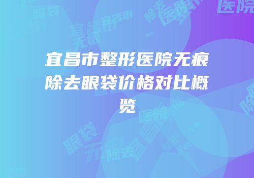 宜昌市整形医院无痕除去眼袋价格对比概览