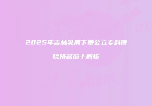 2025年吉林乳房下垂公立专科医院排名前十解析