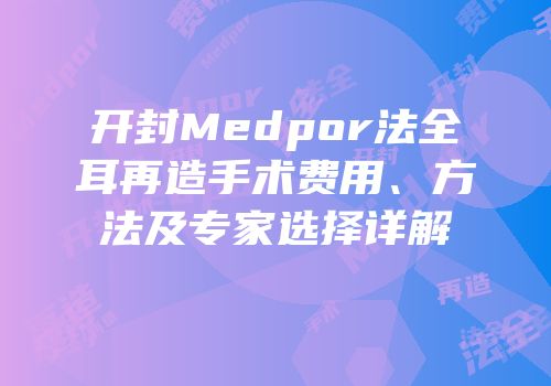 开封Medpor法全耳再造手术费用、方法及专家选择详解