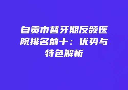 自贡市替牙期反颌医院排名前十：优势与特色解析