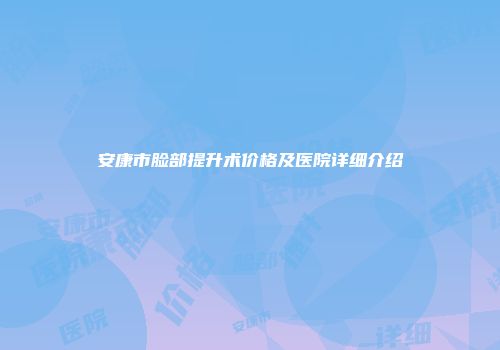 安康市脸部提升术价格及医院详细介绍