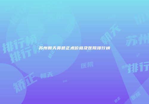 苏州朝天鼻矫正术价格及医院排行榜
