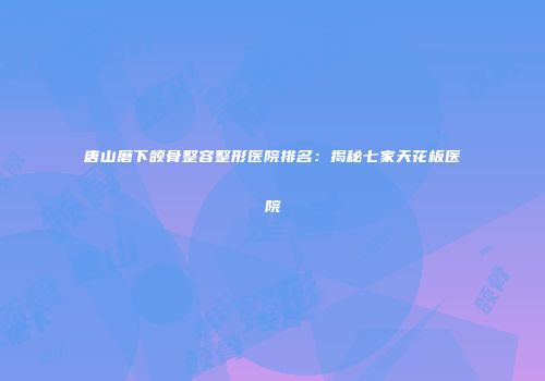 唐山磨下颌骨整容整形医院排名：揭秘七家天花板医院