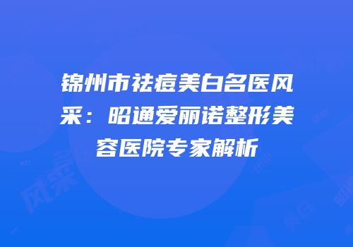 锦州市祛痘美白名医风采：昭通爱丽诺整形美容医院专家解析