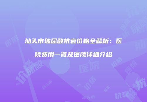 汕头市玻尿酸抗衰价格全解析：医院费用一览及医院详细介绍