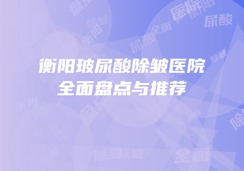 衡阳玻尿酸除皱医院全面盘点与推荐