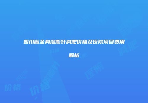 四川省全身溶脂针减肥价格及医院项目费用解析