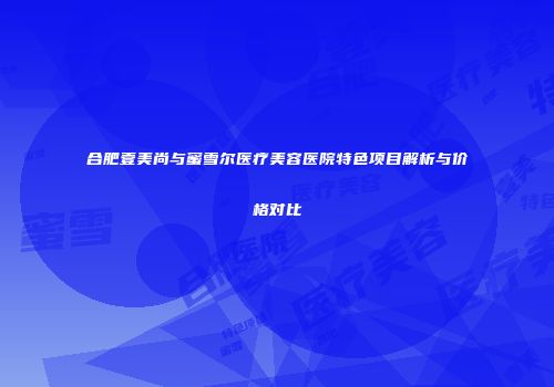 合肥壹美尚与蜜雪尔医疗美容医院特色项目解析与价格对比
