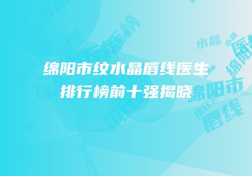 绵阳市纹水晶唇线医生排行榜前十强揭晓