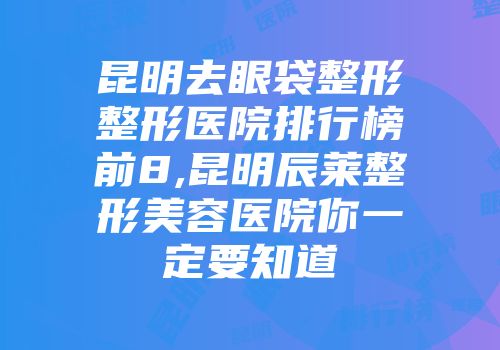 昆明去眼袋整形整形医院排行榜前8,昆明辰莱整形美容医院你一定要知道