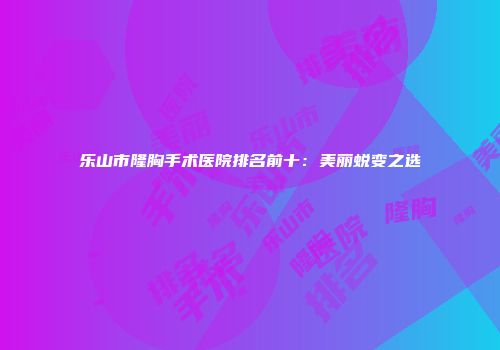 乐山市隆胸手术医院排名前十：美丽蜕变之选