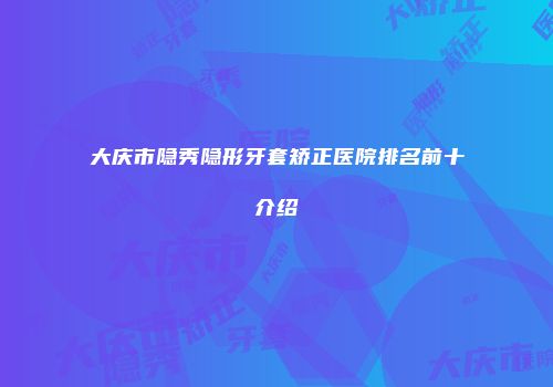 大庆市隐秀隐形牙套矫正医院排名前十介绍
