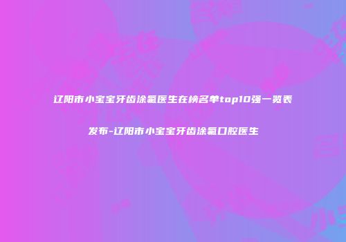 辽阳市小宝宝牙齿涂氟医生在榜名单top10强一览表发布-辽阳市小宝宝牙齿涂氟口腔医生