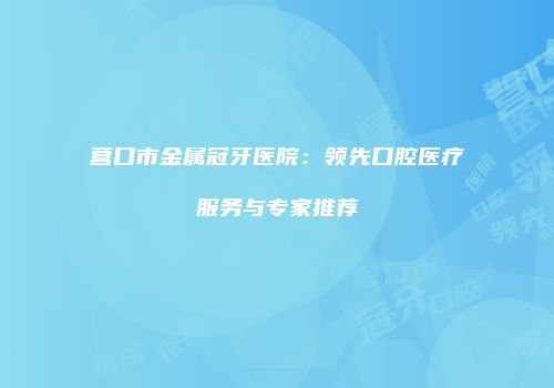 营口市金属冠牙医院：领先口腔医疗服务与专家推荐