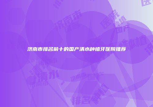 济南市排名前十的国产清水种植牙医院推荐