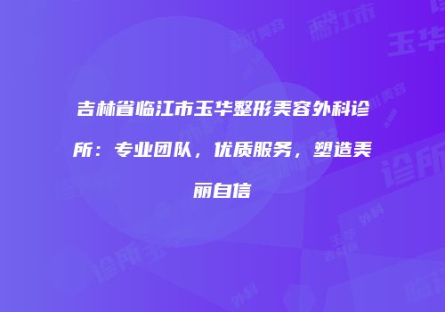 吉林省临江市玉华整形美容外科诊所：专业团队，优质服务，塑造美丽自信