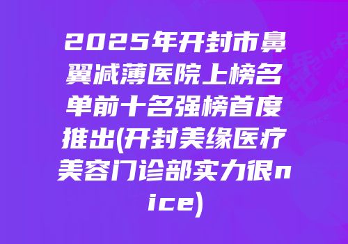 2025年开封市鼻翼减薄医院上榜名单前十名强榜首度推出(开封美缘医疗美容门诊部实力很nice)
