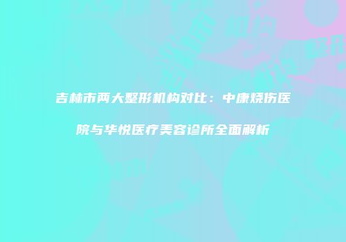 吉林市两大整形机构对比：中康烧伤医院与华悦医疗美容诊所全面解析