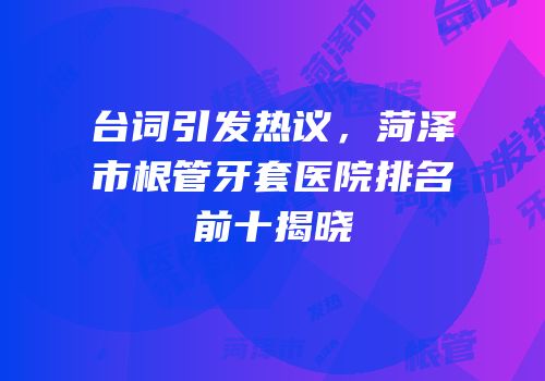 台词引发热议，菏泽市根管牙套医院排名前十揭晓