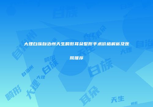 大理白族自治州天生畸形耳朵整形手术价格解析及医院推荐