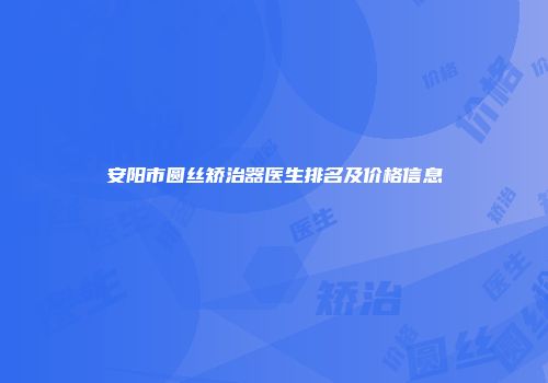 安阳市圆丝矫治器医生排名及价格信息