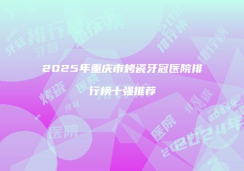 2025年重庆市烤瓷牙冠医院排行榜十强推荐