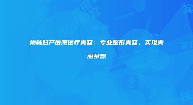 榆林妇产医院医疗美容：专业整形美容，实现美丽梦想