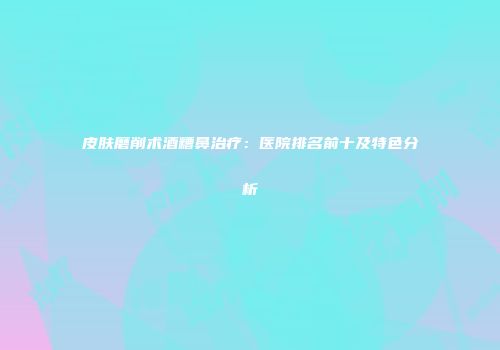 皮肤磨削术酒糟鼻治疗：医院排名前十及特色分析