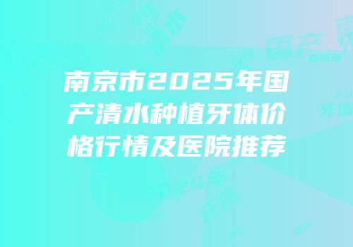 南京市2025年国产清水种植牙体价格行情及医院推荐