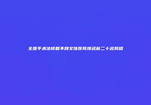 全国手术法修复不良文饰医院排名前二十名揭晓